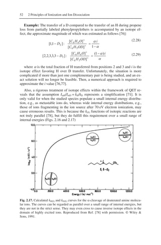52 2 Principles of Ionization and Ion Dissociation
Example: The transfer of a D compared to the transfer of an H during propene
loss from partially labeled phenylpropylethers is accompanied by an isotope ef-
fect, the approximate magnitude of which was estimated as follows [76]:
α
α
−
=− +
+
1][
][
:]1,1[
56
66
2
i
ODHC
OHC
D
(2.28)
α
α i
ODHC
OHC
D
)1(
][
][
:]3,3,3,2,2[
56
66
5
−
=− +
+
(2.29)
where α is the total fraction of H transferred from positions 2 and 3 and i is the
isotope effect favoring H over D transfer. Unfortunately, the situation is more
complicated if more than just one complementary pair is being studied, and an ex-
act solution will no longer be feasible. Then, a numerical approach is required to
approximate the i value [76,77].
Also, a rigorous treatment of isotope effects within the framework of QET re-
veals that the assumption ImH/ImD = kH/kD represents a simplification [71]. It is
only valid for when the studied species populate a small internal energy distribu-
tion, e.g., as metastable ions do, whereas wide internal energy distributions, e.g.,
those of ions fragmenting in the ion source after 70 eV electron ionization, may
cause erroneous results. This is because the k(E) functions of isotopic reactions are
not truly parallel [78], but they do fulfill this requirement over a small range of
internal energies (Figs. 2.16 and 2.17)
Fig. 2.17. Calculated kH(E) and kD(E) curves for the α-cleavage of deuterated amine molecu-
lar ions. The curves can be regarded as parallel over a small range of internal energies, but
they are not in the strict sense. They may even cross to cause inverse isotope effects in the
domain of highly excited ions. Reproduced from Ref. [78] with permission. © Wiley &
Sons, 1991.
 