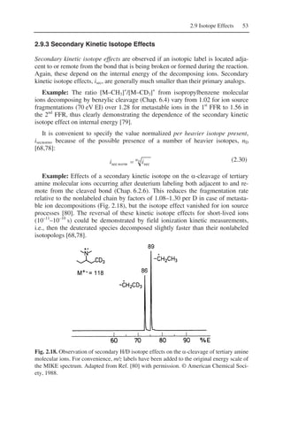 2.9 Isotope Effects 53
2.9.3 Secondary Kinetic Isotope Effects
Secondary kinetic isotope effects are observed if an isotopic label is located adja-
cent to or remote from the bond that is being broken or formed during the reaction.
Again, these depend on the internal energy of the decomposing ions. Secondary
kinetic isotope effects, isec, are generally much smaller than their primary analogs.
Example: The ratio [M–CH3]+
/[M–CD3]+
from isopropylbenzene molecular
ions decomposing by benzylic cleavage (Chap. 6.4) vary from 1.02 for ion source
fragmentations (70 eV EI) over 1.28 for metastable ions in the 1st
FFR to 1.56 in
the 2nd
FFR, thus clearly demonstrating the dependence of the secondary kinetic
isotope effect on internal energy [79].
It is convenient to specify the value normalized per heavier isotope present,
isecnorm, because of the possible presence of a number of heavier isotopes, nD
[68,78]:
Dn
norm ii secsec = (2.30)
Example: Effects of a secondary kinetic isotope on the α-cleavage of tertiary
amine molecular ions occurring after deuterium labeling both adjacent to and re-
mote from the cleaved bond (Chap. 6.2.6). This reduces the fragmentation rate
relative to the nonlabeled chain by factors of 1.08–1.30 per D in case of metasta-
ble ion decompositions (Fig. 2.18), but the isotope effect vanished for ion source
processes [80]. The reversal of these kinetic isotope effects for short-lived ions
(10–11
–10–10
s) could be demonstrated by field ionization kinetic measurements,
i.e., then the deuterated species decomposed slightly faster than their nonlabeled
isotopologs [68,78].
Fig. 2.18. Observation of secondary H/D isotope effects on the α-cleavage of tertiary amine
molecular ions. For convenience, m/z labels have been added to the original energy scale of
the MIKE spectrum. Adapted from Ref. [80] with permission. © American Chemical Soci-
ety, 1988.
 
