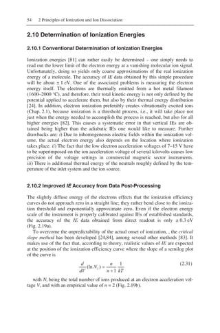 54 2 Principles of Ionization and Ion Dissociation
2.10 Determination of Ionization Energies
2.10.1 Conventional Determination of Ionization Energies
Ionization energies [81] can rather easily be determined – one simply needs to
read out the lower limit of the electron energy at a vanishing molecular ion signal.
Unfortunately, doing so yields only coarse approximations of the real ionization
energy of a molecule. The accuracy of IE data obtained by this simple procedure
will be about ± 1 eV. One of the associated problems is measuring the electron
energy itself. The electrons are thermally emitted from a hot metal filament
(1600–2000 °C), and therefore, their total kinetic energy is not only defined by the
potential applied to accelerate them, but also by their thermal energy distribution
[24]. In addition, electron ionization preferably creates vibrationally excited ions
(Chap. 2.1), because ionization is a threshold process, i.e., it will take place not
just when the energy needed to accomplish the process is reached, but also for all
higher energies [82]. This causes a systematic error in that vertical IEs are ob-
tained being higher than the adiabatic IEs one would like to measure. Further
drawbacks are: i) Due to inhomogeneous electric fields within the ionization vol-
ume, the actual electron energy also depends on the location where ionization
takes place. ii) The fact that the low electron acceleration voltages of 7–15 V have
to be superimposed on the ion acceleration voltage of several kilovolts causes low
precision of the voltage settings in commercial magnetic sector instruments.
iii) There is additional thermal energy of the neutrals roughly defined by the tem-
perature of the inlet system and the ion source.
2.10.2 Improved IE Accuracy from Data Post-Processing
The slightly diffuse energy of the electrons effects that the ionization efficiency
curves do not approach zero in a straight line; they rather bend close to the ioniza-
tion threshold and exponentially approximate zero. Even if the electron energy
scale of the instrument is properly calibrated against IEs of established standards,
the accuracy of the IE data obtained from direct readout is only ± 0.3 eV
(Fig. 2.19a).
To overcome the unpredictability of the actual onset of ionization, , the critical
slope method has been developed [24,84], among several other methods [83]. It
makes use of the fact that, according to theory, realistic values of IE are expected
at the position of the ionization efficiency curve where the slope of a semilog plot
of the curve is
kTn
n
N
dV
d
i
1
1
)(ln
+
=
(2.31)
with Ni being the total number of ions produced at an electron acceleration vol-
tage V, and with an empirical value of n = 2 (Fig. 2.19b).
 
