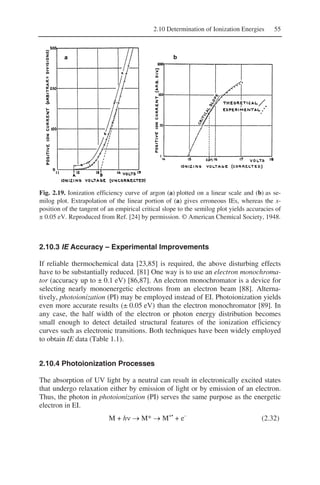 2.10 Determination of Ionization Energies 55
Fig. 2.19. Ionization efficiency curve of argon (a) plotted on a linear scale and (b) as se-
milog plot. Extrapolation of the linear portion of (a) gives erroneous IEs, whereas the x-
position of the tangent of an empirical critical slope to the semilog plot yields accuracies of
± 0.05 eV. Reproduced from Ref. [24] by permission. © American Chemical Society, 1948.
2.10.3 IE Accuracy – Experimental Improvements
If reliable thermochemical data [23,85] is required, the above disturbing effects
have to be substantially reduced. [81] One way is to use an electron monochroma-
tor (accuracy up to ± 0.1 eV) [86,87]. An electron monochromator is a device for
selecting nearly monoenergetic electrons from an electron beam [88]. Alterna-
tively, photoionization (PI) may be employed instead of EI. Photoionization yields
even more accurate results (± 0.05 eV) than the electron monochromator [89]. In
any case, the half width of the electron or photon energy distribution becomes
small enough to detect detailed structural features of the ionization efficiency
curves such as electronic transitions. Both techniques have been widely employed
to obtain IE data (Table 1.1).
2.10.4 Photoionization Processes
The absorption of UV light by a neutral can result in electronically excited states
that undergo relaxation either by emission of light or by emission of an electron.
Thus, the photon in photoionization (PI) serves the same purpose as the energetic
electron in EI.
M + hν → M* → M+•
+ e–
(2.32)
 