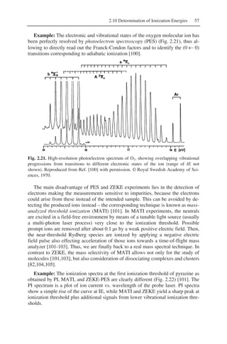 2.10 Determination of Ionization Energies 57
Example: The electronic and vibrational states of the oxygen molecular ion has
been perfectly resolved by photoelectron spectroscopy (PES) (Fig. 2.21), thus al-
lowing to directly read out the Franck-Condon factors and to identify the (0 ← 0)
transitions corresponding to adiabatic ionization [100].
Fig. 2.21. High-resolution photoelectron spectrum of O2, showing overlapping vibrational
progressions from transitions to different electronic states of the ion (range of IE not
shown). Reproduced from Ref. [100] with permission. © Royal Swedish Academy of Sci-
ences, 1970.
The main disadvantage of PES and ZEKE experiments lies in the detection of
electrons making the measurements sensitive to impurities, because the electrons
could arise from these instead of the intended sample. This can be avoided by de-
tecting the produced ions instead – the corresponding technique is known as mass-
analyzed threshold ionization (MATI) [101]. In MATI experiments, the neutrals
are excited in a field-free environment by means of a tunable light source (usually
a multi-photon laser process) very close to the ionization threshold. Possible
prompt ions are removed after about 0.1 µs by a weak positive electric field. Then,
the near-threshold Rydberg species are ionized by applying a negative electric
field pulse also effecting acceleration of those ions towards a time-of-flight mass
analyzer [101-103]. Thus, we are finally back to a real mass spectral technique. In
contrast to ZEKE, the mass selectivity of MATI allows not only for the study of
molecules [101,103], but also consideration of dissociating complexes and clusters
[82,104,105].
Example: The ionization spectra at the first ionization threshold of pyrazine as
obtained by PI, MATI, and ZEKE-PES are clearly different (Fig. 2.22) [101]. The
PI spectrum is a plot of ion current vs. wavelength of the probe laser. PI spectra
show a simple rise of the curve at IE, while MATI and ZEKE yield a sharp peak at
ionization threshold plus additional signals from lower vibrational ionization thre-
sholds.
 