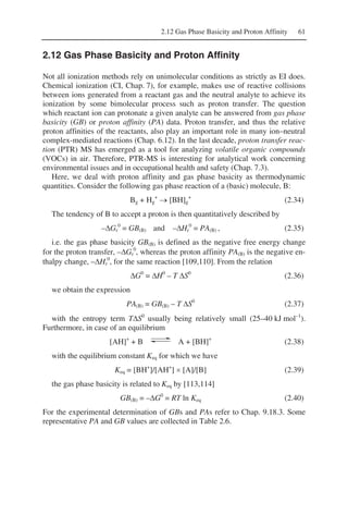 2.12 Gas Phase Basicity and Proton Affinity 61
2.12 Gas Phase Basicity and Proton Affinity
Not all ionization methods rely on unimolecular conditions as strictly as EI does.
Chemical ionization (CI, Chap. 7), for example, makes use of reactive collisions
between ions generated from a reactant gas and the neutral analyte to achieve its
ionization by some bimolecular process such as proton transfer. The question
which reactant ion can protonate a given analyte can be answered from gas phase
basicity (GB) or proton affinity (PA) data. Proton transfer, and thus the relative
proton affinities of the reactants, also play an important role in many ion–neutral
complex-mediated reactions (Chap. 6.12). In the last decade, proton transfer reac-
tion (PTR) MS has emerged as a tool for analyzing volatile organic compounds
(VOCs) in air. Therefore, PTR-MS is interesting for analytical work concerning
environmental issues and in occupational health and safety (Chap. 7.3).
Here, we deal with proton affinity and gas phase basicity as thermodynamic
quantities. Consider the following gas phase reaction of a (basic) molecule, B:
Bg + Hg
+
→ [BH]g
+
(2.34)
The tendency of B to accept a proton is then quantitatively described by
–ΔGr
0
= GB(B) and –ΔHr
0
= PA(B) , (2.35)
i.e. the gas phase basicity GB(B) is defined as the negative free energy change
for the proton transfer, –ΔGr
0
, whereas the proton affinity PA(B) is the negative en-
thalpy change, –ΔHr
0
, for the same reaction [109,110]. From the relation
ΔG0
= ΔH0
– T ΔS0
(2.36)
we obtain the expression
PA(B) = GB(B) – T ΔS0
(2.37)
with the entropy term TΔS0
usually being relatively small (25–40 kJ mol–1
).
Furthermore, in case of an equilibrium
[AH]+
+ B A + [BH]+
(2.38)
with the equilibrium constant Keq for which we have
Keq = [BH+
]/[AH+
] × [A]/[B] (2.39)
the gas phase basicity is related to Keq by [113,114]
GB(B) = –ΔG0
= RT ln Keq (2.40)
For the experimental determination of GBs and PAs refer to Chap. 9.18.3. Some
representative PA and GB values are collected in Table 2.6.
 
