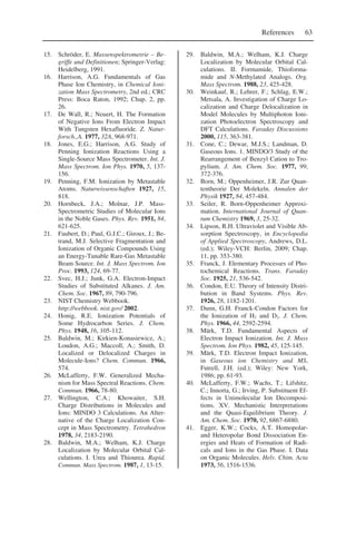 References 63
15. Schröder, E. Massenspektrometrie – Be-
griffe und Definitionen; Springer-Verlag:
Heidelberg, 1991.
16. Harrison, A.G. Fundamentals of Gas
Phase Ion Chemistry, in Chemical Ioni-
zation Mass Spectrometry, 2nd ed.; CRC
Press: Boca Raton, 1992; Chap. 2, pp.
26.
17. De Wall, R.; Neuert, H. The Formation
of Negative Ions From Electron Impact
With Tungsten Hexafluoride. Z. Natur-
forsch.,A. 1977, 32A, 968-971.
18. Jones, E.G.; Harrison, A.G. Study of
Penning Ionization Reactions Using a
Single-Source Mass Spectrometer. Int. J.
Mass Spectrom. Ion Phys. 1970, 5, 137-
156.
19. Penning, F.M. Ionization by Metastable
Atoms. Naturwissenschaften 1927, 15,
818.
20. Hornbeck, J.A.; Molnar, J.P. Mass-
Spectrometric Studies of Molecular Ions
in the Noble Gases. Phys. Rev. 1951, 84,
621-625.
21. Faubert, D.; Paul, G.J.C.; Giroux, J.; Be-
trand, M.J. Selective Fragmentation and
Ionization of Organic Compounds Using
an Energy-Tunable Rare-Gas Metastable
Beam Source. Int. J. Mass Spectrom. Ion
Proc. 1993, 124, 69-77.
22. Svec, H.J.; Junk, G.A. Electron-Impact
Studies of Substituted Alkanes. J. Am.
Chem. Soc. 1967, 89, 790-796.
23. NIST Chemistry Webbook.
http://webbook. nist.gov/ 2002.
24. Honig, R.E. Ionization Potentials of
Some Hydrocarbon Series. J. Chem.
Phys. 1948, 16, 105-112.
25. Baldwin, M.; Kirkien-Konasiewicz, A.;
Loudon, A.G.; Maccoll, A.; Smith, D.
Localized or Delocalized Charges in
Molecule-Ions? Chem. Commun. 1966,
574.
26. McLafferty, F.W. Generalized Mecha-
nism for Mass Spectral Reactions. Chem.
Commun. 1966, 78-80.
27. Wellington, C.A.; Khowaiter, S.H.
Charge Distributions in Molecules and
Ions: MINDO 3 Calculations. An Alter-
native of the Charge Localization Con-
cept in Mass Spectrometry. Tetrahedron
1978, 34, 2183-2190.
28. Baldwin, M.A.; Welham, K.J. Charge
Localization by Molecular Orbital Cal-
culations. I. Urea and Thiourea. Rapid.
Commun. Mass Spectrom. 1987, 1, 13-15.
29. Baldwin, M.A.; Welham, K.J. Charge
Localization by Molecular Orbital Cal-
culations. II. Formamide, Thioforma-
mide and N-Methylated Analogs. Org.
Mass Spectrom. 1988, 23, 425-428.
30. Weinkauf, R.; Lehrer, F.; Schlag, E.W.;
Metsala, A. Investigation of Charge Lo-
calization and Charge Delocalization in
Model Molecules by Multiphoton Ioni-
zation Photoelectron Spectroscopy and
DFT Calculations. Faraday Discussions
2000, 115, 363-381.
31. Cone, C.; Dewar, M.J.S.; Landman, D.
Gaseous Ions. 1. MINDO/3 Study of the
Rearrangement of Benzyl Cation to Tro-
pylium. J. Am. Chem. Soc. 1977, 99,
372-376.
32. Born, M.; Oppenheimer, J.R. Zur Quan-
tentheorie Der Molekeln. Annalen der
Physik 1927, 84, 457-484.
33. Seiler, R. Born-Oppenheimer Approxi-
mation. International Journal of Quan-
tum Chemistry 1969, 3, 25-32.
34. Lipson, R.H. Ultraviolet and Visible Ab-
sorption Spectroscopy, in Encyclopedia
of Applied Spectroscopy, Andrews, D.L.
(ed.); Wiley-VCH: Berlin, 2009; Chap.
11, pp. 353-380.
35. Franck, J. Elementary Processes of Pho-
tochemical Reactions. Trans. Faraday
Soc. 1925, 21, 536-542.
36. Condon, E.U. Theory of Intensity Distri-
bution in Band Systems. Phys. Rev.
1926, 28, 1182-1201.
37. Dunn, G.H. Franck-Condon Factors for
the Ionization of H2 and D2. J. Chem.
Phys. 1966, 44, 2592-2594.
38. Märk, T.D. Fundamental Aspects of
Electron Impact Ionization. Int. J. Mass
Spectrom. Ion Phys. 1982, 45, 125-145.
39. Märk, T.D. Electron Impact Ionization,
in Gaseous ion Chemistry and MS,
Futrell, J.H. (ed.); Wiley: New York,
1986; pp. 61-93.
40. McLafferty, F.W.; Wachs, T.; Lifshitz,
C.; Innorta, G.; Irving, P. Substituent Ef-
fects in Unimolecular Ion Decomposi-
tions. XV. Mechanistic Interpretations
and the Quasi-Equilibrium Theory. J.
Am. Chem. Soc. 1970, 92, 6867-6880.
41. Egger, K.W.; Cocks, A.T. Homopolar-
and Heteropolar Bond Dissociation En-
ergies and Heats of Formation of Radi-
cals and Ions in the Gas Phase. I. Data
on Organic Molecules. Helv. Chim. Acta
1973, 56, 1516-1536.
 