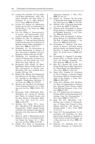 64 2 Principles of Ionization and Ion Dissociation
42. Lossing, F.P.; Semeluk, G.P. Free Radi-
cals by Mass Spectrometry. XLII. Ioni-
zation Potentials and Ionic Heats of
Formation for C1-C4 Alkyl Radicals.
Can. J. Chem. 1970, 48, 955-965.
43. Lossing, F.P.; Holmes, J.L. Stabilization
Energy and Ion Size in Carbocations in
the Gas Phase. J. Am. Chem. Soc. 1984,
106, 6917-6920.
44. Cox, J.D.; Pilcher, G. Thermochemistry
of Organic and Organometallic Com-
pounds; Academic Press: London, 1970.
45. Chatham, H.; Hils, D.; Robertson, R.;
Gallagher, A. Total and Partial Electron
Collisional Ionization Cross Sections for
Methane, Ethane, Silane, and Disilane. J.
Chem. Phys. 1984, 81, 1770-1777.
46. Wahrhaftig, A.L. Ion Dissociations in
the Mass Spectrometer, in Advances in
Mass Spectrometry, Waldron, J.D (ed.);
Pergamon: Oxford, 1959; pp. 274-286.
47. Wahrhaftig, A.L. Unimolecular Disso-
ciations of Gaseous Ions, in Gaseous ion
Chemistry and MS, Futrell, J.H. (ed.);
Wiley: New York, 1986; pp. 7-24.
48. Rosenstock, H.M.; Krauss, M. Quasi-
Equilibrium Theory of Mass Spectra, in
Mass Spectrometry of Organic Ions;
McLafferty, F.W. (ed.); Academic Press:
London, 1963; pp. 1-64.
49. Bohme, D.K.; Mackay, G.I. Bridging the
Gap Between the Gas Phase and Solu-
tion: Transition in the Kinetics of Nu-
cleophilic Displacement Reactions. J.
Am. Chem. Soc. 1981, 103, 978-979.
50. Speranza, M. Gas Phase Ion Chemistry
Versus Solution Chemistry. Int. J. Mass
Spectrom. Ion Proc. 1992, 118/119, 395-
447.
51. Rosenstock, H.M.; Wallenstein, M.B.;
Wahrhaftig, A.L.; Eyring, H. Absolute
Rate Theory for Isolated Systems and
the Mass Spectra of Polyatomic Mole-
cules. Proc. Natl. Acad. Sci. U.S.A.
1952, 38, 667-678.
52. McAdoo, D.J.; Bente, P.F.I.; Gross,
M.L.; McLafferty, F.W. Metastable Ion
Characteristics. XXIII. Internal Energy
of Product Ions Formed in Massspectral
Reactions. Org. Mass Spectrom. 1974, 9,
525-535.
53. Meier, K.; Seibl, J. Measurement of Ion
Residence Times in a Commercial Elec-
tron Impact Ion Source. Int. J. Mass
Spectrom. Ion Phys. 1974, 14, 99-106.
54. Chupka, W.A. Effect of Unimolecular
Decay Kinetics on the Interpretation of
Appearance Potentials. J. Chem. Phys.
1959, 30, 191-211.
55. Holmes, J.L.; Terlouw, J.K. The Scope
of Metastable Peak Shape Observations.
Org. Mass Spectrom. 1980, 15, 383-396.
56. Williams, D.H. A Transition State Probe.
Acc. Chem. Res. 1977, 10, 280-286.
57. Williams, D.H.; Hvistendahl, G. Kinetic
Energy Release in Relation to Symme-
try-Forbidden Reactions. J. Am. Chem.
Soc. 1974, 96, 6753-6755.
58. Williams, D.H.; Hvistendahl, G. Kinetic
Energy Release As a Mechanistic Probe.
The Role of Orbital Symmetry. J. Am.
Chem. Soc. 1974, 96, 6755-6757.
59. Hvistendahl, G.; Williams, D.H. Parti-
tioning of Reverse Activation Energy
Between Kinetic and Internal Energy in
Reactions of Simple Organic Ions. J.
Chem. Soc.,Perkin Trans. 2 1975, 881-
885.
60. Hvistendahl, G.; Uggerud, E. Secondary
Isotope Effect on Kinetic Energy Re-
lease and Reaction Symmetry. Org.
Mass Spectrom. 1985, 20, 541-542.
61. Kim, K.C.; Beynon, J.H.; Cooks, R.G.
Energy Partitioning by Mass Spectrome-
try. Chloroalkanes and Chloroalkenes. J.
Chem. Phys. 1974, 61, 1305-1314.
62. Haney, M.A.; Franklin, J.L. Correlation
of Excess Energies of Electron Impact
Dissociations With the Translational En-
ergies of the Products. J. Chem. Phys.
1968, 48, 4093-4097.
63. Cooks, R.G.; Williams, D.H. The Rela-
tive Rates of Fragmentation of Benzoyl
Ions Generated Upon Electron Impact
From Different Precursors. Chem. Com-
mun. 1968, 627-629.
64. Lin, Y.N.; Rabinovitch, B.S. Degrees of
Freedom Effect and Internal Energy Par-
titioning Upon Ion Decomposition. J.
Phys. Chem. 1970, 74, 1769-1775.
65. Bente III., P.F.; McLafferty, F.W.;
McAdoo, D.J.; Lifshitz, C. Internal En-
ergy of Product Ions Formed in Mass
Spectral Reactions. The Degrees of
Freedom Effect. J. Phys. Chem. 1975,
79, 713-721.
66. Todd, J.F.J. Recommendations for No-
menclature and Symbolism for Mass
Spectroscopy Including an Appendix of
Terms Used in Vacuum Technology. Int.
J. Mass Spectrom. Ion. Proc. 1995, 142,
211-240.
67. Robinson, P.J.; Holbrook, K.A. Uni-
molecular Reactions, in Unimolecular
 
