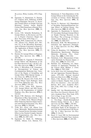 References 65
Re-actions, Wiley: London, 1972; Chap.
9.
68. Ingemann, S.; Hammerum, S.; Derrick,
P.J.; Fokkens, R.H.; Nibbering, N.M.M.
Energy-Dependent Reversal of Secon-
dary Isotope Effects on Simple Cleavage
Reactions: Tertiary Amine Radical
Cations With Deuterium at Remote Posi-
tions. Org. Mass Spectrom. 1989, 24,
885-889.
69. Lowry, T.H.; Schueller Richardson, K.
Isotope Effects, in Mechanism and The-
ory in Organic Chemistry; Harper and
Row: New York, 1976; Chap. 1.7.
70. Stringer, M.B.; Underwood, D.J.; Bowie,
J.H.; Allison, C.E.; Donchi, K.F.; Der-
rick, P.J. Is the McLafferty Rearrange-
ment of Ketones Concerted or Stepwise?
The Application of Kinetic Isotope Ef-
fects. Org. Mass Spectrom. 1992, 27,
270-276.
71. Derrick, P.J. Isotope Effects in Fragmen-
tation. Mass Spectrom. Rev. 1983, 2,
285-298.
72. Hvistendahl, G.; Uggerud, E. Deuterium
Isotope Effects and Mechanism of the
Gas-Phase Reaction [C3H7]+
→[C3H5]+
+ H2.
Org. Mass Spectrom. 1986, 21, 347-350.
73. Howe, I.; McLafferty, F.W. Unimolecu-
lar Decomposition of Toluene and
Cycloheptatriene Molecular Ions. Varia-
tion of the Degree of Scrambling and
Isotope Effect With Internal Energy. J.
Am. Chem. Soc. 1971, 93, 99-105.
74. Bertrand, M.; Beynon, J.H.; Cooks, R.G.
Isotope Effects Upon Hydrogen Atom
Loss From Molecular Ions. Org. Mass
Spectrom. 1973, 7, 193-201.
75. Lau, A.Y.K.; Solka, B.H.; Harrison,
A.G. Isotope Effects and H/D Scram-
bling in the Fragmentation of Labeled
Propenes. Org. Mass Spectrom. 1974, 9,
555-557.
76. Benoit, F.M.; Harrison, A.G. Hydrogen
Migrations in Mass Spectrometry. I. The
Loss of Olefin From Phenyl-n-Propyl
Ether Following Electron Impact Ioniza-
tion and Chemical Ionization. Org. Mass
Spectrom. 1976, 11, 599-608.
77. Veith, H.J.; Gross, J.H. Alkene Loss
From Metastable Methyleneimmonium
Ions: Unusual Inverse Secondary Isotope
Effect in Ion–Neutral Complex Interme-
diate Fragmentations. Org. Mass Spec-
trom. 1991, 26, 1097-1105.
78. Ingemann, S.; Kluft, E.; Nibbering,
N.M.M.; Allison, C.E.; Derrick, P.J.;
Hammerum, S. Time-Dependence of the
Isotope Effects in the Unimolecular Dis-
sociation of Tertiary Amine Molecular
Ions. Org. Mass Spectrom. 1991, 26,
875-881.
79. Nacson, S.; Harrison, A.G. Dependence
of Secondary Hydrogen/Deuterium Iso-
tope Effects on Internal Energy. Org.
Mass Spectrom. 1985, 20, 429-430.
80. Ingemann, S.; Hammerum, S.; Derrick,
P.J. Secondary Hydrogen Isotope Effects
on Simple Cleavage Reactions in the
Gas Phase: The α-Cleavage of Tertiary
Amine Cation Radicals. J. Am. Chem.
Soc. 1988, 110, 3869-3873.
81. Rosenstock, H.M. The Measurement of
Ionization and Appearance Potentials.
Int. J. Mass Spectrom. Ion Phys. 1976,
20, 139-190.
82. Urban, B.; Bondybey, V.E. Multiphoton
Photoelectron Spectroscopy: Watching
Molecules Dissociate. Phys. Chem.
Chem. Phys. 2001, 3, 1942-1944.
83. Nicholson, A.J.C. Measurement of Ioni-
zation Potentials by Electron Impact. J.
Chem. Phys. 1958, 29, 1312-1318.
84. Barfield, A.F.; Wahrhaftig, A.L. Deter-
mination of Appearance Potentials by
the Critical Slope Method. J. Chem.
Phys. 1964, 41, 2947-2948.
85. Levin, R.D.; Lias, S.G. Ionization Poten-
tial and Appearance Potential Measure-
ments, 1971-1981. National Standard
Reference Data Series 1982, 71, 634 pp.
86. Harris, F.M.; Beynon, J.H. Photodisso-
ciation in Beams: Organic Ions, in Gas
Phase Ion Chemistry – Ions and Light;
Bowers, M.T. (ed.); Academic Press:
New York, 1985; Vol. 3, Chap. 19, pp.
99-128.
87. Dunbar, R.C. Ion Photodissociation, in
Gas Phase Ion Chemistry; Bowers, M.T.
(ed.); Academic Press: New York, 1979;
Vol. 2, Chap. 14, pp. 181-220.
88. Maeda, K.; Semeluk, G.P.; Lossing, F.P.
A Two-Stage Double-Hemispherical
Electron Energy Selector. Int. J. Mass
Spectrom. Ion Phys. 1968, 1, 395-407.
89. Traeger, J.C.; McLoughlin, R.G. A Pho-
toionization Study of the Energetics of
the C7H7
+
Ion Formed from C7H8 Precur-
sors. Int. J. Mass Spectrom. Ion Phys.
1978, 27, 319-333.
90. Boesl, U. Laser MS for Environmental
and Industrial Chemical Trace Analysis.
J. Mass Spectrom. 2000, 35, 289-304.
 
