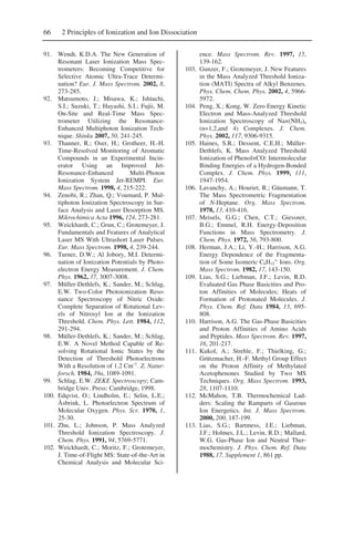 66 2 Principles of Ionization and Ion Dissociation
91. Wendt, K.D.A. The New Generation of
Resonant Laser Ionization Mass Spec-
trometers: Becoming Competitive for
Selective Atomic Ultra-Trace Determi-
nation? Eur. J. Mass Spectrom. 2002, 8,
273-285.
92. Matsumoto, J.; Misawa, K.; Ishiuchi,
S.I.; Suzuki, T.; Hayashi, S.I.; Fujii, M.
On-Site and Real-Time Mass Spec-
trometer Utilizing the Resonance-
Enhanced Multiphoton Ionization Tech-
nique. Shinku 2007, 50, 241-245.
93. Thanner, R.; Oser, H.; Grotheer, H.-H.
Time-Resolved Monitoring of Aromatic
Compounds in an Experimental Incin-
erator Using an Improved Jet-
Resonance-Enhanced Multi-Photon
Ionization System Jet-REMPI. Eur.
Mass Spectrom. 1998, 4, 215-222.
94. Zenobi, R.; Zhan, Q.; Voumard, P. Mul-
tiphoton Ionization Spectroscopy in Sur-
face Analysis and Laser Desorption MS.
Mikrochimica Acta 1996, 124, 273-281.
95. Weickhardt, C.; Grun, C.; Grotemeyer, J.
Fundamentals and Features of Analytical
Laser MS With Ultrashort Laser Pulses.
Eur. Mass Spectrom. 1998, 4, 239-244.
96. Turner, D.W.; Al Jobory, M.I. Determi-
nation of Ionization Potentials by Photo-
electron Energy Measurement. J. Chem.
Phys. 1962, 37, 3007-3008.
97. Müller-Dethlefs, K.; Sander, M.; Schlag,
E.W. Two-Color Photoionization Reso-
nance Spectroscopy of Nitric Oxide:
Complete Separation of Rotational Lev-
els of Nitrosyl Ion at the Ionization
Threshold. Chem. Phys. Lett. 1984, 112,
291-294.
98. Müller-Dethlefs, K.; Sander, M.; Schlag,
E.W. A Novel Method Capable of Re-
solving Rotational Ionic States by the
Detection of Threshold Photoelectrons
With a Resolution of 1.2 Cm–1
. Z. Natur-
forsch. 1984, 39a, 1089-1091.
99. Schlag, E.W. ZEKE Spectroscopy; Cam-
bridge Univ. Press: Cambridge, 1998.
100. Edqvist, O.; Lindholm, E.; Selin, L.E.;
Åsbrink, L. Photoelectron Spectrum of
Molecular Oxygen. Phys. Scr. 1970, 1,
25-30.
101. Zhu, L.; Johnson, P. Mass Analyzed
Threshold Ionization Spectroscopy. J.
Chem. Phys. 1991, 94, 5769-5771.
102. Weickhardt, C.; Moritz, F.; Grotemeyer,
J. Time-of-Flight MS: State-of-the-Art in
Chemical Analysis and Molecular Sci-
ence. Mass Spectrom. Rev. 1997, 15,
139-162.
103. Gunzer, F.; Grotemeyer, J. New Features
in the Mass Analyzed Threshold Ioniza-
tion (MATI) Spectra of Alkyl Benzenes.
Phys. Chem. Chem. Phys. 2002, 4, 5966-
5972.
104. Peng, X.; Kong, W. Zero Energy Kinetic
Electron and Mass-Analyzed Threshold
Ionization Spectroscopy of Na×(NH3)n
(n=1,2,and 4) Complexes. J. Chem.
Phys. 2002, 117, 9306-9315.
105. Haines, S.R.; Dessent, C.E.H.; Müller-
Dethlefs, K. Mass Analyzed Threshold
Ionization of Phenol×CO: Intermolecular
Binding Energies of a Hydrogen-Bonded
Complex. J. Chem. Phys. 1999, 111,
1947-1954.
106. Lavanchy, A.; Houriet, R.; Gäumann, T.
The Mass Spectrometric Fragmentation
of N-Heptane. Org. Mass Spectrom.
1978, 13, 410-416.
107. Meisels, G.G.; Chen, C.T.; Giessner,
B.G.; Emmel, R.H. Energy-Deposition
Functions in Mass Spectrometry. J.
Chem. Phys. 1972, 56, 793-800.
108. Herman, J.A.; Li, Y.-H.; Harrison, A.G.
Energy Dependence of the Fragmenta-
tion of Some Isomeric C6H12
+.
Ions. Org.
Mass Spectrom. 1982, 17, 143-150.
109. Lias, S.G.; Liebman, J.F.; Levin, R.D.
Evaluated Gas Phase Basicities and Pro-
ton Affinities of Molecules; Heats of
Formation of Protonated Molecules. J.
Phys. Chem. Ref. Data 1984, 13, 695-
808.
110. Harrison, A.G. The Gas-Phase Basicities
and Proton Affinities of Amino Acids
and Peptides. Mass Spectrom. Rev. 1997,
16, 201-217.
111. Kukol, A.; Strehle, F.; Thielking, G.;
Grützmacher, H.-F. Methyl Group Effect
on the Proton Affinity of Methylated
Acetophenones Studied by Two MS
Techniques. Org. Mass Spectrom. 1993,
28, 1107-1110.
112. McMahon, T.B. Thermochemical Lad-
ders: Scaling the Ramparts of Gaseous
Ion Energetics. Int. J. Mass Spectrom.
2000, 200, 187-199.
113. Lias, S.G.; Bartmess, J.E.; Liebman,
J.F.; Holmes, J.L.; Levin, R.D.; Mallard,
W.G. Gas-Phase Ion and Neutral Ther-
mochemistry. J. Phys. Chem. Ref. Data
1988, 17, Supplement 1, 861 pp.
 