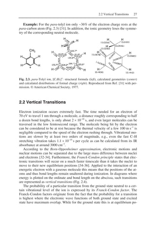 2.2 Vertical Transitions 27
Example: For the para-tolyl ion only ~36% of the electron charge rests at the
para-carbon atom (Fig. 2.3) [31]. In addition, the ionic geometry loses the symme-
try of the corresponding neutral molecule.
Fig. 2.3. para-Tolyl ion, [C7H7]+
: structural formula (left), calculated geometries (center)
and calculated distributions of formal charge (right). Reproduced from Ref. [31] with per-
mission. © American Chemical Society, 1977.
2.2 Vertical Transitions
Electron ionization occurs extremely fast. The time needed for an electron of
70 eV to travel 1 nm through a molecule, a distance roughly corresponding to half
a dozen bond lengths, is only about 2 × 10–16
s, and even larger molecules can be
traversed in the low femtosecond range. The molecule being hit by the electron
can be considered to be at rest because the thermal velocity of a few 100 m s–1
is
negligible compared to the speed of the electron rushing through. Vibrational mo-
tions are slower by at least two orders of magnitude, e.g., even the fast C–H
stretching vibration takes 1.1 × 10–14
s per cycle as can be calculated from its IR
absorbance at around 3000 cm–1
.
According to the Born-Oppenheimer approximation, electronic motions and
nuclear motions can be separated due to the large mass difference between nuclei
and electrons [32-34]. Furthermore, the Franck-Condon principle states that elec-
tronic transitions will occur on a much faster timescale than it takes the nuclei to
move to their new equilibrium positions [34-36]. Applied to the interaction of an
energetic electron with a gaseous molecule this means that the positions of the at-
oms and thus bond lengths remain unaltered during ionization. In diagrams where
energy is plotted on the ordinate and bond length on the abscissa, such transitions
are represented as vertical transitions (Fig. 2.4).
The probability of a particular transition from the ground state neutral to a cer-
tain vibrational level of the ion is expressed by its Franck-Condon factor. The
Franck-Condon factors originate from the fact that the probability for a transition
is highest where the electronic wave functions of both ground state and excited
state have maximum overlap. While for the ground state this is at equilibrium po-
 