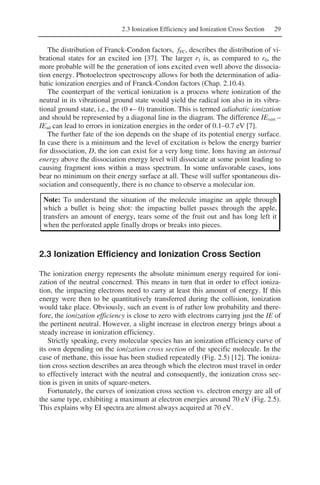 2.3 Ionization Efficiency and Ionization Cross Section 29
The distribution of Franck-Condon factors, fFC, describes the distribution of vi-
brational states for an excited ion [37]. The larger r1 is, as compared to r0, the
more probable will be the generation of ions excited even well above the dissocia-
tion energy. Photoelectron spectroscopy allows for both the determination of adia-
batic ionization energies and of Franck-Condon factors (Chap. 2.10.4).
The counterpart of the vertical ionization is a process where ionization of the
neutral in its vibrational ground state would yield the radical ion also in its vibra-
tional ground state, i.e., the (0 ← 0) transition. This is termed adiabatic ionization
and should be represented by a diagonal line in the diagram. The difference IEvert –
IEad can lead to errors in ionization energies in the order of 0.1–0.7 eV [7].
The further fate of the ion depends on the shape of its potential energy surface.
In case there is a minimum and the level of excitation is below the energy barrier
for dissociation, D, the ion can exist for a very long time. Ions having an internal
energy above the dissociation energy level will dissociate at some point leading to
causing fragment ions within a mass spectrum. In some unfavorable cases, ions
bear no minimum on their energy surface at all. These will suffer spontaneous dis-
sociation and consequently, there is no chance to observe a molecular ion.
Note: To understand the situation of the molecule imagine an apple through
which a bullet is being shot: the impacting bullet passes through the apple,
transfers an amount of energy, tears some of the fruit out and has long left it
when the perforated apple finally drops or breaks into pieces.
2.3 Ionization Efficiency and Ionization Cross Section
The ionization energy represents the absolute minimum energy required for ioni-
zation of the neutral concerned. This means in turn that in order to effect ioniza-
tion, the impacting electrons need to carry at least this amount of energy. If this
energy were then to be quantitatively transferred during the collision, ionization
would take place. Obviously, such an event is of rather low probability and there-
fore, the ionization efficiency is close to zero with electrons carrying just the IE of
the pertinent neutral. However, a slight increase in electron energy brings about a
steady increase in ionization efficiency.
Strictly speaking, every molecular species has an ionization efficiency curve of
its own depending on the ionization cross section of the specific molecule. In the
case of methane, this issue has been studied repeatedly (Fig. 2.5) [12]. The ioniza-
tion cross section describes an area through which the electron must travel in order
to effectively interact with the neutral and consequently, the ionization cross sec-
tion is given in units of square-meters.
Fortunately, the curves of ionization cross section vs. electron energy are all of
the same type, exhibiting a maximum at electron energies around 70 eV (Fig. 2.5).
This explains why EI spectra are almost always acquired at 70 eV.
 