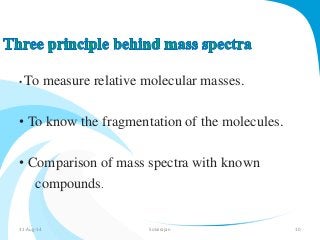•To measure relative molecular masses. 
• To know the fragmentation of the molecules. 
• Comparison of mass spectra with known 
compounds. 
31-Aug-14 Solairajan 10 
 