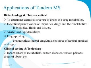 Applications of Tandem MS 
Biotechnology & Pharmaceutical 
 To determine chemical structure of drugs and drug metabolites. 
 Detection/quantification of impurities, drugs and their metabolites 
in biological fluids and tissues. 
 Analysis of liquid mixtures 
 Fingerprinting 
Nutraceuticals/herbal drugs/tracing source of natural products 
or drugs 
Clinical testing & Toxicology 
 Inborn errors of metabolism, cancer, diabetes, various poisons, 
drugs of abuse, etc. 
31-Aug-14 Solairajan 103 
 
