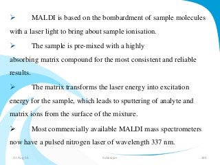 MALDI is based on the bombardment of sample molecules 
with a laser light to bring about sample ionisation. 
 The sample is pre-mixed with a highly 
absorbing matrix compound for the most consistent and reliable 
results. 
 The matrix transforms the laser energy into excitation 
energy for the sample, which leads to sputtering of analyte and 
matrix ions from the surface of the mixture. 
 Most commercially available MALDI mass spectrometers 
now have a pulsed nitrogen laser of wavelength 337 nm. 
31-Aug-14 Solairajan 105 
 