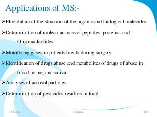 Applications of MS:- 
Elucidation of the structure of the organic and biological molecules. 
Determination of molecular mass of peptides, proteins, and 
Oligonucleotides. 
Monitoring gases in patients breath during surgery. 
Identification of drugs abuse and metabolites of drugs of abuse in 
blood, urine, and saliva. 
Analyses of aerosol particles. 
Determination of pesticides residues in food. 
31-Aug-14 Solairajan 109 
 