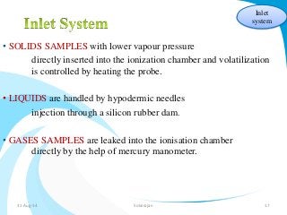 • SOLIDS SAMPLES with lower vapour pressure 
Inlet 
system 
directly inserted into the ionization chamber and volatilization 
is controlled by heating the probe. 
• LIQUIDS are handled by hypodermic needles 
injection through a silicon rubber dam. 
• GASES SAMPLES are leaked into the ionisation chamber 
directly by the help of mercury manometer. 
31-Aug-14 Solairajan 17 
 