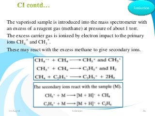 Ionisation 
The vaporised sample is introduced into the mass spectrometer with 
an excess of a reagent gas (methane) at pressure of about 1 torr. 
The excess carrier gas is ionized by electron impact to the primary 
.+ 
+ 
ions CHand CH. 
4 
3 
These may react with the excess methane to give secondary ions. 
31-Aug-14 Solairajan 26 
 