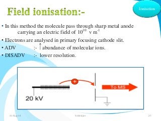 • In this method the molecule pass through sharp metal anode 
carrying an electric field of 1010 v m-1 
• Electrons are analysed in primary focusing cathode slit. 
• ADV :- abundance of molecular ions. 
• DISADV :- lower resolution. 
Ionisation 
31-Aug-14 Solairajan 27 
 