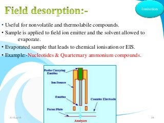 Ionisation 
• Useful for nonvolatile and thermolabile compounds. 
• Sample is applied to field ion emitter and the solvent allowed to 
evaporate. 
• Evaporated sample that leads to chemical ionisation or EIS. 
• Example:-Nucleotides & Quarternary ammonium compounds. 
31-Aug-14 Solairajan 28 
 