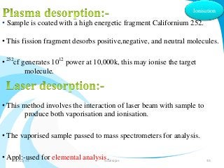 Ionisation 
• Sample is coated with a high energetic fragment Californium 252. 
• This fission fragment desorbs positive,negative, and neutral molecules. 
• 252cf generates 1012 power at 10,000k, this may ionise the target 
molecule. 
• This method involves the interaction of laser beam with sample to 
produce both vaporisation and ionisation. 
• The vaporised sample passed to mass spectrometers for analysis. 
• Appl:-used for elemental analysis. 31-Aug-14 Solairajan 30 
 