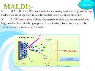 Ionisation 
 MALDI is a LIMS method of vaporizing and ionizing and sample 
molecules are dispersed in a solid matrix such as nicotinic acid. 
 A UV laser pulse ablates the matrix which carries some of the 
large molecules into the gas phase in an ionized form so they can be 
extracted into a mass spectrometer. 
MALDI 
31-Aug-14 Solairajan 31 
 