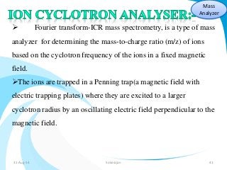 Mass 
Analyzer 
 Fourier transform-ICR mass spectrometry, is a type of mass 
analyzer for determining the mass-to-charge ratio (m/z) of ions 
based on the cyclotron frequency of the ions in a fixed magnetic 
field. 
The ions are trapped in a Penning trap(a magnetic field with 
electric trapping plates) where they are excited to a larger 
cyclotron radius by an oscillating electric field perpendicular to the 
magnetic field. 
31-Aug-14 Solairajan 41 
 