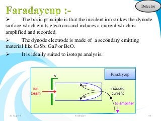 Detector 
 The basic principle is that the incident ion strikes the dynode 
surface which emits electrons and induces a current which is 
amplified and recorded. 
 The dynode electrode is made of a secondary emitting 
material like CsSb, GaP or BeO. 
 It is ideally suited to isotope analysis. 
Faradaycup 
31-Aug-14 Solairajan 45 
 