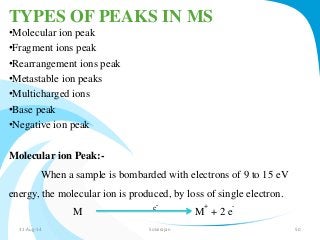 TYPES OF PEAKS IN MS 
•Molecular ion peak 
•Fragment ions peak 
•Rearrangement ions peak 
•Metastable ion peaks 
•Multicharged ions 
•Base peak 
•Negative ion peak 
Molecular ion Peak:- 
When a sample is bombarded with electrons of 9 to 15 eV 
energy, the molecular ion is produced, by loss of single electron. 
M e- 
M 
+ 
+ 2 e 
- 
31-Aug-14 Solairajan 50 
 