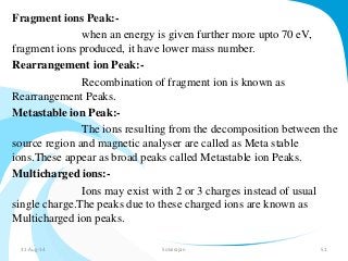 Fragment ions Peak:- 
when an energy is given further more upto 70 eV, 
fragment ions produced, it have lower mass number. 
Rearrangement ion Peak:- 
Recombination of fragment ion is known as 
Rearrangement Peaks. 
Metastable ion Peak:- 
The ions resulting from the decomposition between the 
source region and magnetic analyser are called as Meta stable 
ions.These appear as broad peaks called Metastable ion Peaks. 
Multicharged ions:- 
Ions may exist with 2 or 3 charges instead of usual 
single charge.The peaks due to these charged ions are known as 
Multicharged ion peaks. 
31-Aug-14 Solairajan 51 
 