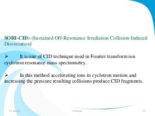 SORI-CID:-(Sustained Off-Resonance Irradiation Collision-Induced 
Dissociation) 
 It is one of CID technique used in Fourier transform ion 
cyclotron resonance mass spectrometry. 
 In this method accelerating ions in cyclotron motion and 
increasing the pressure resulting collisions produce CID fragments. 
31-Aug-14 Solairajan 55 
 