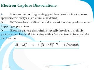 Electron Capture Dissociation:- 
 It is a method of fragmenting gas phase ions for tandem mass 
spectrometric analysis (structural elucidation). 
 ECD involves the direct introduction of low energy electrons to 
trapped gas phase ions. 
 Electron-capture dissociation typically involves a multiply 
protonated molecule M interacting with a free electron to form an odd-electron 
ion. 
31-Aug-14 Solairajan 56 
 