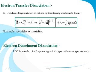 Electron Transfer Dissociation:- 
ETD induces fragmentation of cations by transferring electrons to them. 
Example:-peptides or proteins. 
Electron Detachment Dissociation:- 
EDD is a method for fragmenting anionic species in mass spectrometry. 
31-Aug-14 Solairajan 57 
 
