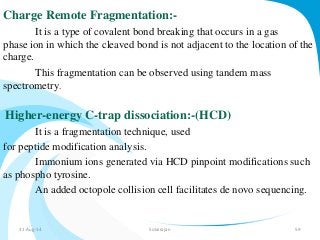 Charge Remote Fragmentation:- 
It is a type of covalent bond breaking that occurs in a gas 
phase ion in which the cleaved bond is not adjacent to the location of the 
charge. 
This fragmentation can be observed using tandem mass 
spectrometry. 
Higher-energy C-trap dissociation:-(HCD) 
It is a fragmentation technique, used 
for peptide modification analysis. 
Immonium ions generated via HCD pinpoint modifications such 
as phospho tyrosine. 
An added octopole collision cell facilitates de novo sequencing. 
31-Aug-14 Solairajan 59 
 