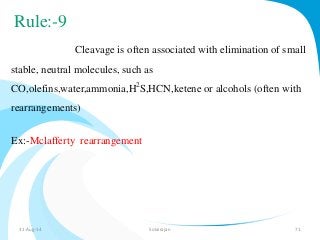 Rule:-9 
Cleavage is often associated with elimination of small 
stable, neutral molecules, such as 
CO,olefins,water,ammonia,H2S,HCN,ketene or alcohols (often with 
rearrangements) 
Ex:-Mclafferty rearrangement 
31-Aug-14 Solairajan 71 
 