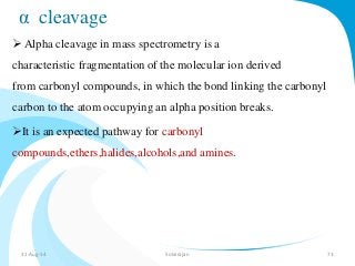 α cleavage 
 Alpha cleavage in mass spectrometry is a 
characteristic fragmentation of the molecular ion derived 
from carbonyl compounds, in which the bond linking the carbonyl 
carbon to the atom occupying an alpha position breaks. 
It is an expected pathway for carbonyl 
compounds,ethers,halides,alcohols,and amines. 
31-Aug-14 Solairajan 73 
 