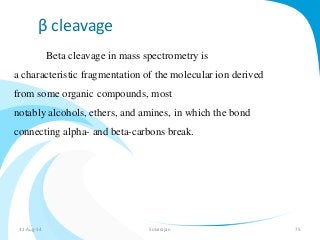 β cleavage 
Beta cleavage in mass spectrometry is 
a characteristic fragmentation of the molecular ion derived 
from some organic compounds, most 
notably alcohols, ethers, and amines, in which the bond 
connecting alpha- and beta-carbons break. 
31-Aug-14 Solairajan 75 
 