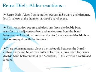 Retro-Diels-Alder reactions:- 
 Retro Diels-Alder fragmentation occurs in 3-cyano-cyclohexene, 
lets first look at the fragmentation of cyclohexene. 
 First ionization occurs and electrons from the double bond 
transfer to an adjacent carbon and an electron from the bond 
between the 3 and 4 carbons transfers to form a second double bond 
that is conjugate with the first one. 
These rearrangements cleave the molecule between the 3 and 4 
carbon and 5 and 6 (where another electron is transferred to form a 
double bond between the 4 and 5 carbons). This leaves an olefin and 
a diene. 
31-Aug-14 Solairajan 77 
 