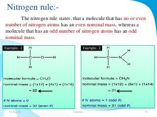 Nitrogen rule:- 
The nitrogen rule states, that a molecule that has no or even 
number of nitrogen atoms has an even nominal mass, whereas a 
molecule that has an odd number of nitrogen atoms has an odd 
nominal mass. 
Example:-1 Example:-2 
31-Aug-14 Solairajan 79 
 