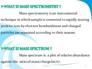 Mass spectrometry is an instrumental 
technique in which sample is converted to rapidly moving 
positive ions by electron bombardment and charged 
particles are separated according to their masses. 
Mass spectrum is a plot of relative abundance 
against the ratio of mass/charge(m/e). 
31-Aug-14 Solairajan 8 
 