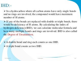 IHD:- 
 In a hydrocarbon where all carbon atoms have only single bonds 
and no rings are involved, the compound would have maximum 
number of H atoms. 
 If any of the bonds are replaced with double or triple bonds, there 
would be deficiency of H atoms. By calculating the index of 
hydrogen deficiency(IHD), we can calculate molecular formula and 
how many multiple bonds and rings are involved. IHD is also called 
the Degree of Unsaturation. 
 A double bond and ring each counts as one IHD. 
 A triple bond counts as two IHD. 
31-Aug-14 Solairajan 81 
 
