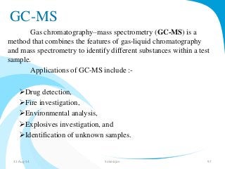 GC-MS 
Gas chromatography–mass spectrometry (GC-MS) is a 
method that combines the features of gas-liquid chromatography 
and mass spectrometry to identify different substances within a test 
sample. 
Applications of GC-MS include :- 
Drug detection, 
Fire investigation, 
Environmental analysis, 
Explosives investigation, and 
Identification of unknown samples. 
31-Aug-14 Solairajan 97 
 
