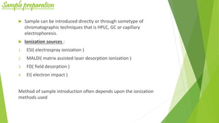 Sample preparation
 Sample can be introduced directly or through sometype of
chromatographic techniques that is HPLC, GC or capillary
electrophoresis.
 Ionization sources :
1. ESI( electrospray ionization )
2. MALDI( matrix assisted laser desorption ionization )
3. FD( field desorption )
4. EI( electron impact )
Method of sample introduction often depends upon the ionization
methods used
 