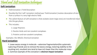 Hard and Soft ionization techniques
 Field Ionization / Field Desorption
 Possibly the first ‘soft’ ionization method was ‘Field Ionization’,involves desorption of ions
from a surface in a very high electric field.
 The salient feature of soft ionization is that analytes (even large ones) are transferred intact
into the gas phase.
 This includes:
1. Large Polymers
2. Nucleic Acids and non-covalent complexes
3. Proteins and non-covalent complexes
Examples: ESI, MALDI, Chemical ionization
Soft ionization
1. Leave excess energy in molecule – extensive fragmentation(the systematic
rupturing of bonds acts to remove the excess energy, restoring stability to the
resulting ion), resultant ions tend to have m/z lower than the molecular mass
2. Common example of this ionization is electron impact ionization
Hard ionization
 
