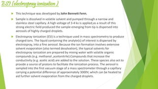 ESI (electrospray ionization )
 This technique was developed by John Bennett Fenn.
 Sample is dissolved in volatile solvent and pumped through a narrow and
stainless steel capillary. A high voltage of 3-4 kv is applied,as a result of this
strong electric field produced the sample emerging from tip is dispersed into
aerosols of highly charged droplets.
 Electrospray ionization (ESI) is a technique used in mass spectrometry to produce
charged ions. The liquid containing the analyte(s) of interest is dispersed by
electrospray, into a fine aerosol. Because the ion formation involves extensive
solvent evaporation (also termed desolvation), the typical solvents for
electrospray ionization are prepared by mixing water with volatile organic
compounds (e.g. methanol ,acetonitrile).Compounds that increase the
conductivity (e.g. acetic acid) are added to the solution. These species also act to
provide a source of protons to facilitate the ionization process. The aerosol is
sampled into the first vacuum stage of a mass spectrometer through a capillary
carrying a potential difference of approximately 3000V, which can be heated to
aid further solvent evaporation from the charged droplets.
 