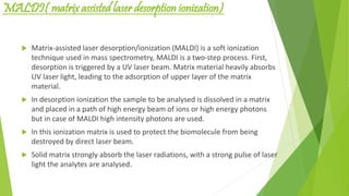 MALDI( matrix assisted laser desorption ionization)
 Matrix-assisted laser desorption/ionization (MALDI) is a soft ionization
technique used in mass spectrometry, MALDI is a two-step process. First,
desorption is triggered by a UV laser beam. Matrix material heavily absorbs
UV laser light, leading to the adsorption of upper layer of the matrix
material.
 In desorption ionization the sample to be analysed is dissolved in a matrix
and placed in a path of high energy beam of ions or high energy photons
but in case of MALDI high intensity photons are used.
 In this ionization matrix is used to protect the biomolecule from being
destroyed by direct laser beam.
 Solid matrix strongly absorb the laser radiations, with a strong pulse of laser
light the analytes are analysed.
 