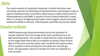The matrix consists of crystallized molecules, of which the three most
commonly used are 3,5-dimethoxy-4-hydroxycinnamic acid (sinapinic acid), α-
cyano-4-hydroxycinnamic acid (CHCA, alpha-cyano or alpha-matrix) and 2,5-
dihydroxybenzoic acid (DHB). A solution of one of these molecules is made,
often in a mixture of highly purified water and an organic solvent (normally
acetonitrile (ACN) or ethanol). Trifluoroacetic acid (TFA) may also be added.
Matrix
Ionization mechanism
MALDI produces gas phase protonated ions by the excitation of
sample molecules from the energy of the laser transferred via a UV
light absorbing matrix. The sample is mixed with the matrix and dried
on the target plate where they co-crystallize on drying. Pulses of laser
light of a few nano seconds causes rapid excitation and vapourisation
of the crystalline matrix and ejection of analyte ions into the gas
phase. This generates a plume of analyte ions that are analysed in a
mass analyser.
 