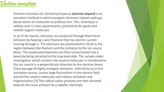 Electron ionisation
Electron ionization (EI, formerly known as electron impact) is an
ionization method in which energetic electrons interact with gas
phase atoms or molecules to produce ions. This technique is
widely used in mass spectrometry, particularly for gases and
volatile organic molecules.
In an EI ion source, electrons are produced through thermionic
emission by heating a wire filament that has electric current
running through it. The electrons are accelerated to 70 eV in the
region between the filament and the entrance to the ion source
block. The accelerated electrons are then concentrated into a
beam by being attracted to the trap electrode. The sample under
investigation which contains the neutral molecules is introduced to
the ion source in a perpendicular direction to the electron beam.
Close passage of highly energetic electrons, referred to as a hard
ionization source, causes large fluctuations in the electric field
around the neutral molecules and induces ionization and
fragmentation.[3] The radical cation products are then directed
towards the mass analyzer by a repeller electrode.
 