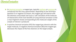 Chemical ionization
 In chemical ionization a reagent gas, typically methane or ammonia is
introduced into the mass spectrometer. Depending on the technique
(positive CI or negative CI) chosen, this reagent gas will interact with
the electrons and analyte and cause a 'soft' ionization of the molecule
of interest.One of the main benefits of using chemical ionization is that
a mass fragment closely corresponding to the molecular weight of the
analyte of interest is produced.
 In positive chemical ionization (PCI) the reagent gas interacts with the
target molecule, In negative chemical ionization (NCI) the reagent gas
decreases the impact of the free electrons on the target analyte.
 