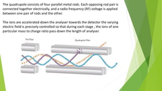 The quadrupole consists of four parallel metal rods. Each opposing rod pair is
connected together electrically, and a radio frequency (RF) voltage is applied
between one pair of rods and the other.
The ions are accelerated down the analyser towards the detector the varying
electric field is precisely controlled so that during each stage , the ions of one
particular mass to charge ratio pass down the length of analyser.
 