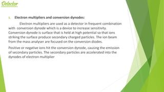 Detector
1. Electron multipliers and conversion dynodes:
Electron multipliers are used as a detector in frequent combination
with conversion dynode which is a device to increase sensitivity.
Conversion dynode is surface that is held at high potential so that ions
striking the surface produce secondary charged particles. The ion beam
from the mass analyser are focused on the conversion diodes.
Positive or negative ions hit the conversion dynode, causing the emission
of secondary particles. The secondary particles are accelerated into the
dynodes of electron multiplier
 