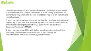 Applications
1. Mass spectrometry is also used to determine the isotopic composition
of elements within a sample. Differences in mass among isotopes of an
element are very small, and the less abundant isotopes of an element are
typically very rare.
2. Mass spectrometry is an important method for the characterization and
sequencing of proteins. The two primary methods for ionization of whole
proteins are electrospray ionization (ESI) and matrix-assisted laser
desorption/ionization (MALDI).
3. Mass spectrometry (MS), with its low sample requirement and high
sensitivity, has been predominantly used in glycobiology for
characterization and elucidation of glycan structures.
 