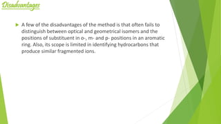 Disadvantages
 A few of the disadvantages of the method is that often fails to
distinguish between optical and geometrical isomers and the
positions of substituent in o-, m- and p- positions in an aromatic
ring. Also, its scope is limited in identifying hydrocarbons that
produce similar fragmented ions.
 