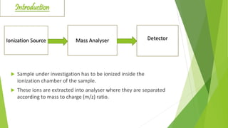 Ionization Source Mass Analyser Detector
 Sample under investigation has to be ionized inside the
ionization chamber of the sample.
 These ions are extracted into analyser where they are separated
according to mass to charge (m/z) ratio.
Introduction
 